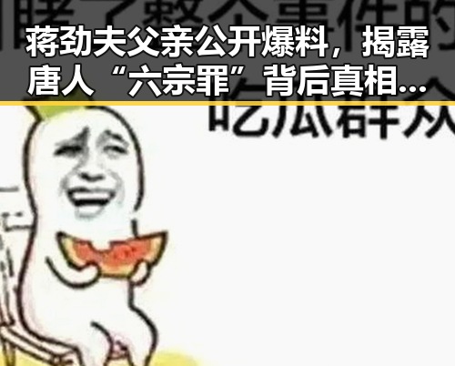 蒋劲夫父亲公开爆料,揭露唐人“六宗罪”背后真相引发热议🔥