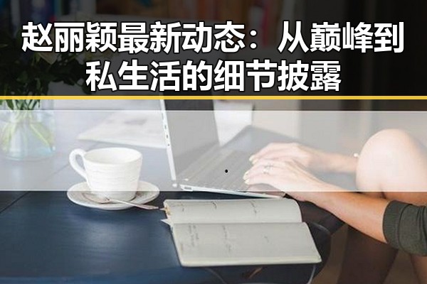 赵丽颖最新动态:从巅峰到私生活的细节披露